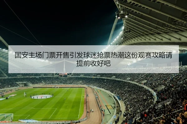 国安主场门票开售引发球迷抢票热潮这份观赛攻略请提前收好吧